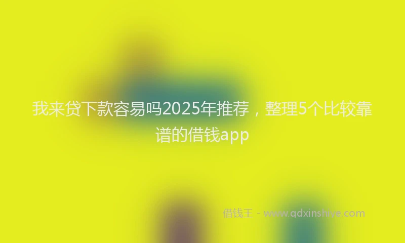 我来贷下款容易吗2025年推荐，整理5个比较靠谱的借钱app