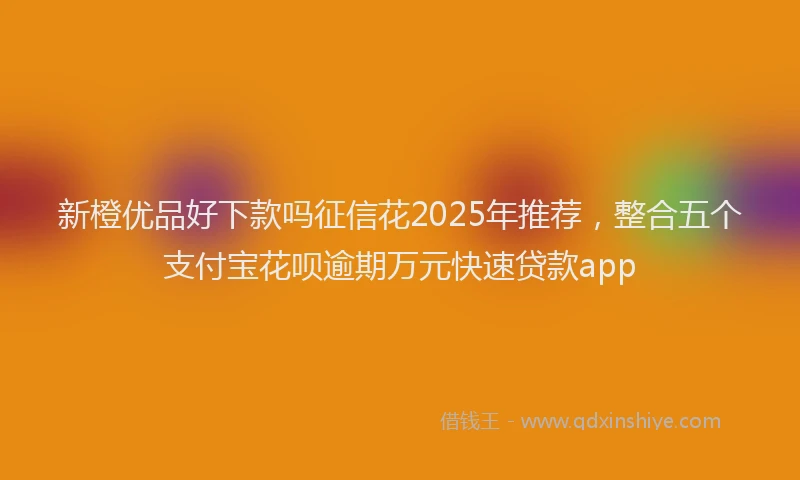 新橙优品好下款吗征信花2025年推荐，整合五个支付宝花呗逾期万元快速贷款app