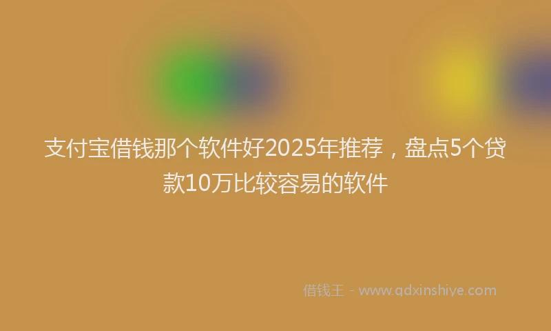 支付宝借钱那个软件好2025年推荐，盘点5个贷款10万比较容易的软件