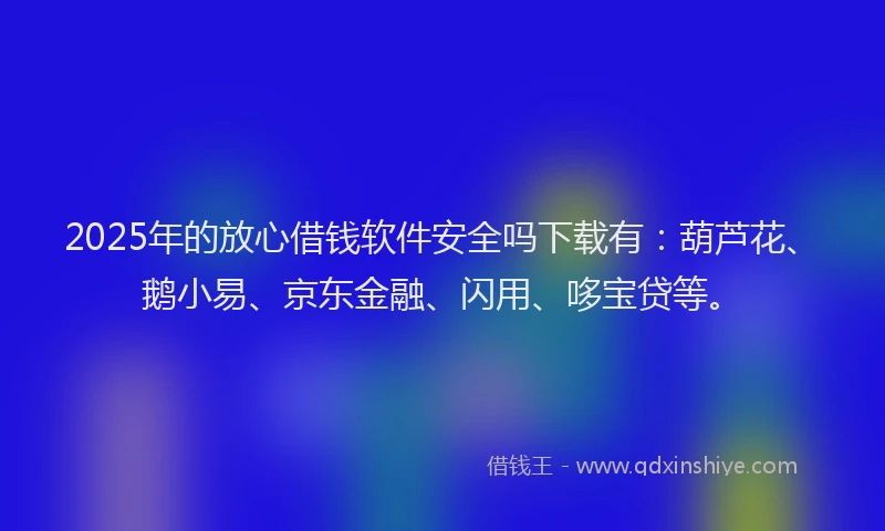 2025年的放心借钱软件安全吗下载有：葫芦花、鹅小易、京东金融、闪用、哆宝贷等。