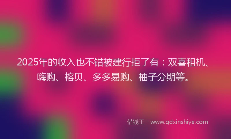2025年的收入也不错被建行拒了有：双喜租机、嗨购、榕贝、多多易购、柚子分期等。