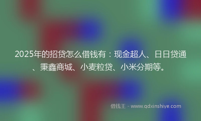 2025年的招贷怎么借钱有：现金超人、日日贷通、秉鑫商城、小麦粒贷、小米分期等。