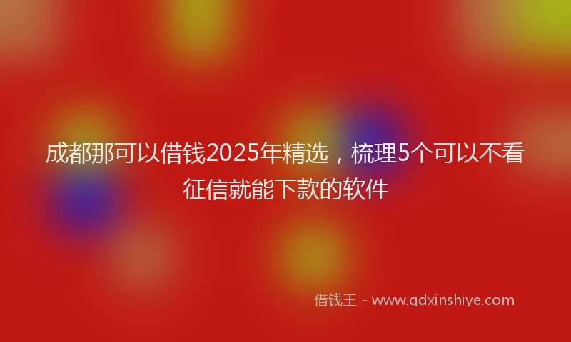 成都那可以借钱2025年精选，梳理5个可以不看征信就能下款的软件