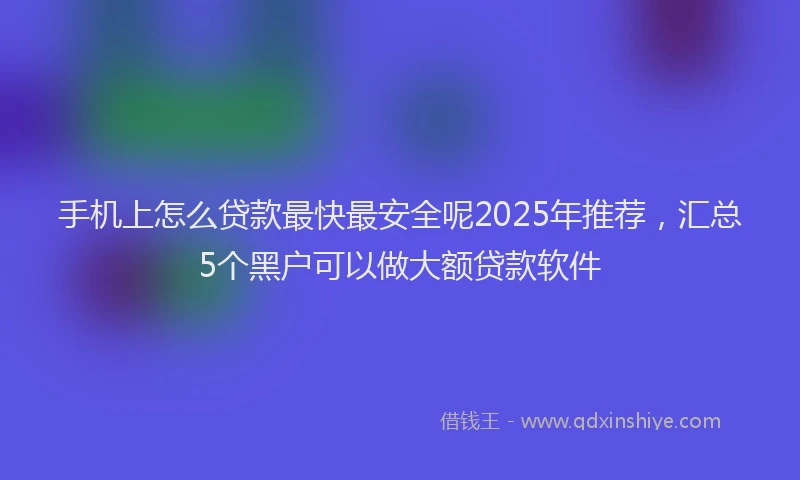 手机上怎么贷款最快最安全呢2025年推荐，汇总5个黑户可以做大额贷款软件