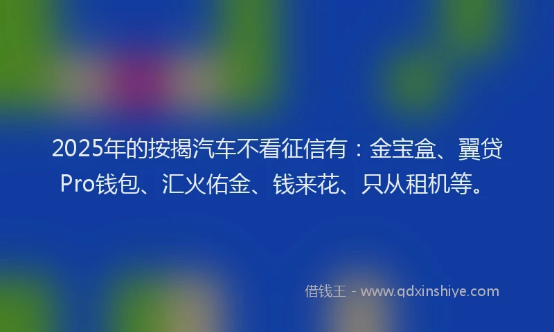 2025年的按揭汽车不看征信有：金宝盒、翼贷Pro钱包、汇火佑金、钱来花、只从租机等。