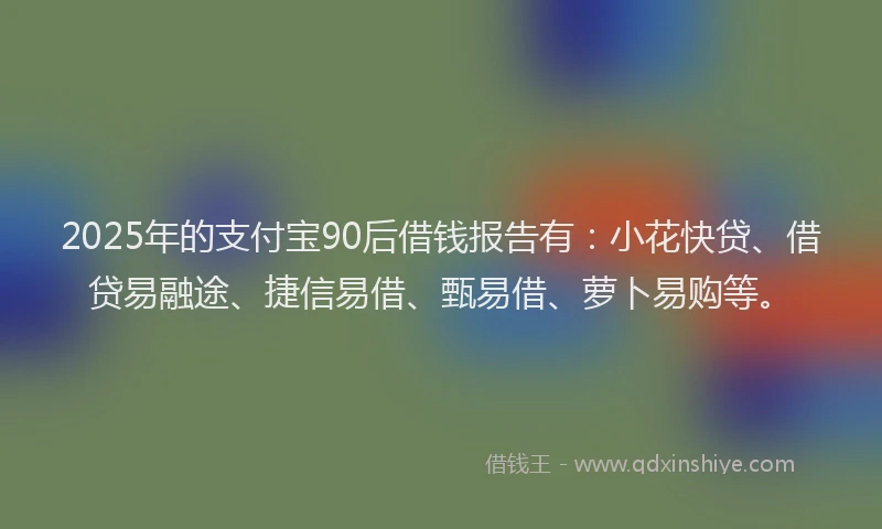 2025年的支付宝90后借钱报告有：小花快贷、借贷易融途、捷信易借、甄易借、萝卜易购等。