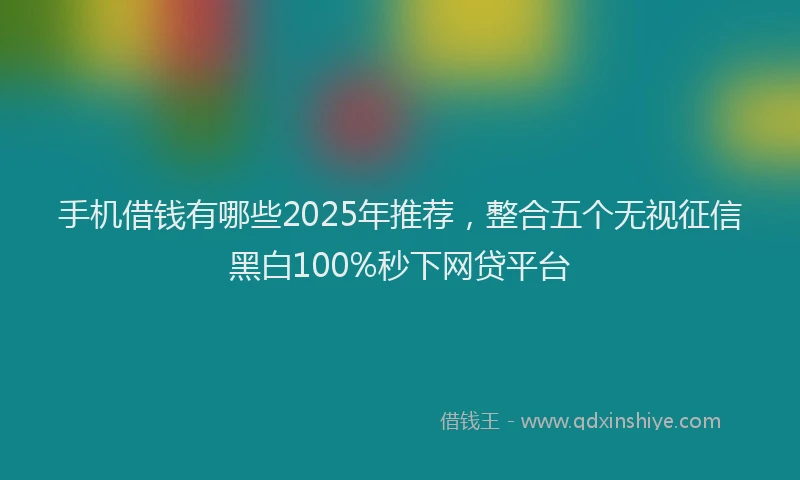 手机借钱有哪些2025年推荐，整合五个无视征信黑白100%秒下网贷平台