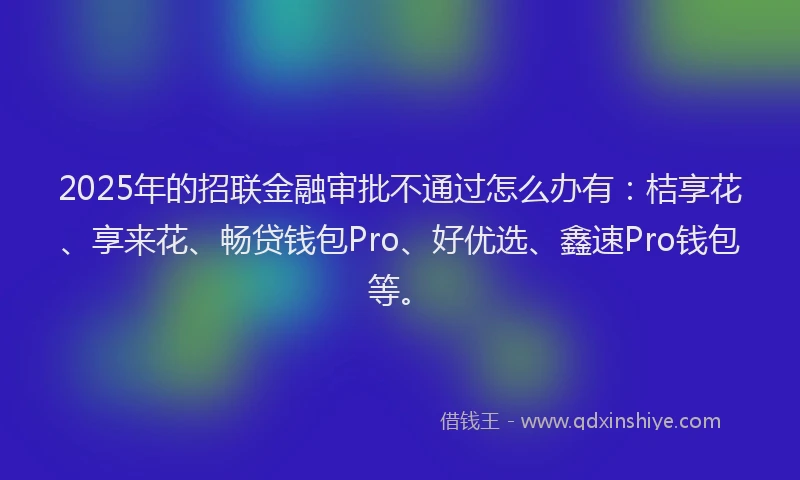 2025年的招联金融审批不通过怎么办有：桔享花、享来花、畅贷钱包Pro、好优选、鑫速Pro钱包等。