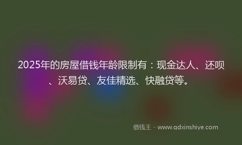 2025年的房屋借钱年龄限制有：现金达人、还呗、沃易贷、友佳精选、快融贷等。