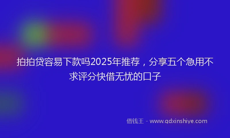 拍拍贷容易下款吗2025年推荐，分享五个急用不求评分快借无忧的口子
