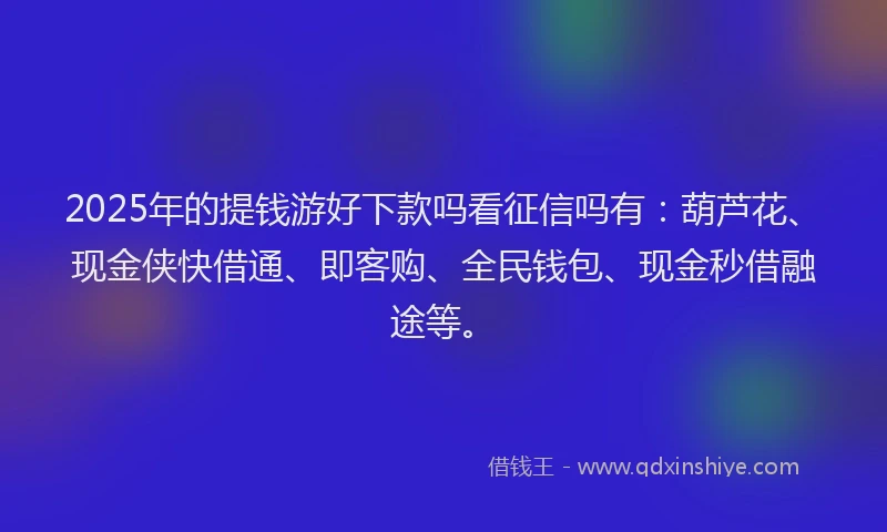 2025年的提钱游好下款吗看征信吗有：葫芦花、现金侠快借通、即客购、全民钱包、现金秒借融途等。