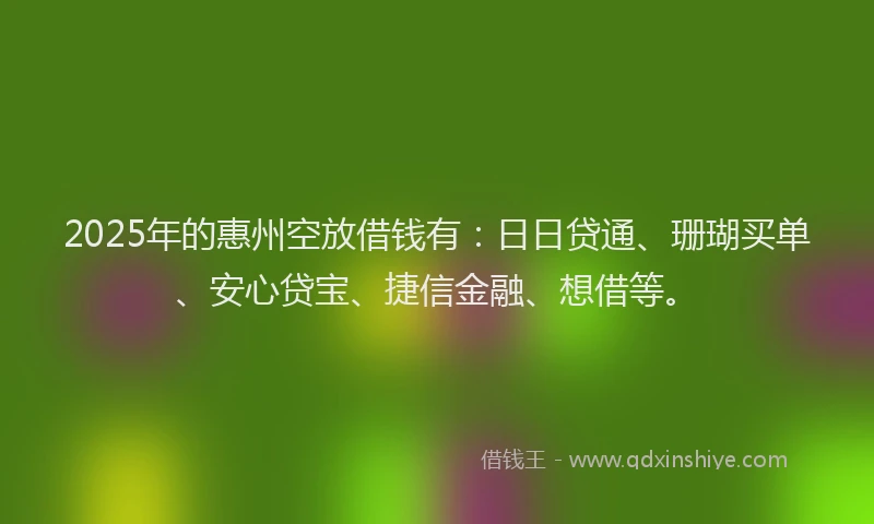 2025年的惠州空放借钱有：日日贷通、珊瑚买单、安心贷宝、捷信金融、想借等。