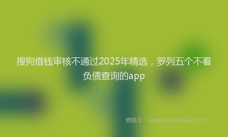 搜狗借钱审核不通过2025年精选，罗列五个不看负债查询的app
