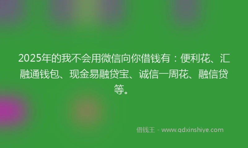 2025年的我不会用微信向你借钱有：便利花、汇融通钱包、现金易融贷宝、诚信一周花、融信贷等。