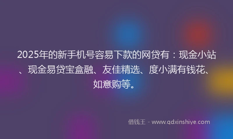 2025年的新手机号容易下款的网贷有：现金小站、现金易贷宝盒融、友佳精选、度小满有钱花、如意购等。