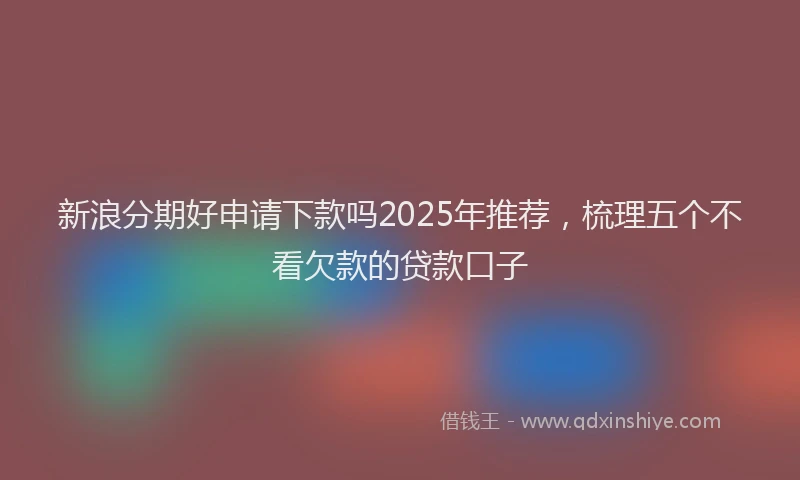 新浪分期好申请下款吗2025年推荐，梳理五个不看欠款的贷款口子