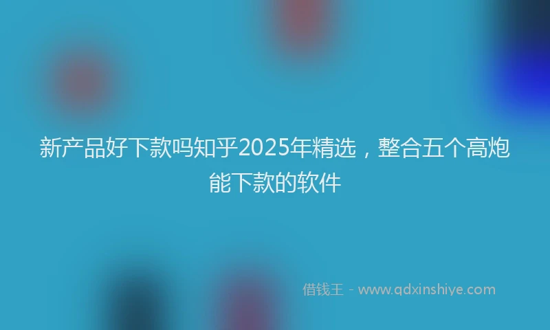 新产品好下款吗知乎2025年精选，整合五个高炮能下款的软件
