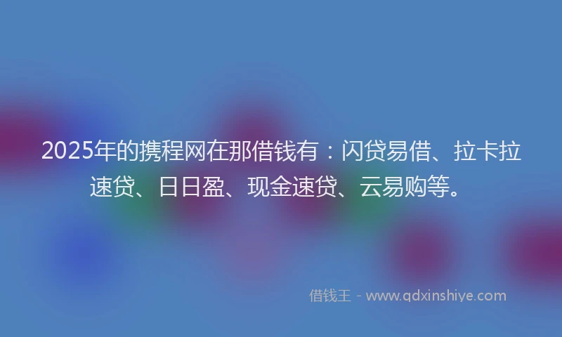 2025年的携程网在那借钱有：闪贷易借、拉卡拉速贷、日日盈、现金速贷、云易购等。