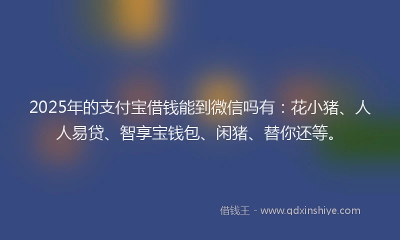 2025年的支付宝借钱能到微信吗有：花小猪、人人易贷、智享宝钱包、闲猪、替你还等。