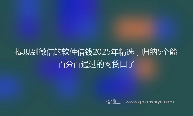 提现到微信的软件借钱2025年精选，归纳5个能百分百通过的网贷口子