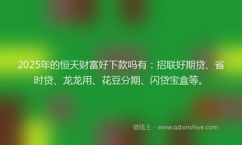 2025年的恒天财富好下款吗有：招联好期贷、省时贷、龙龙用、花豆分期、闪贷宝盒等。