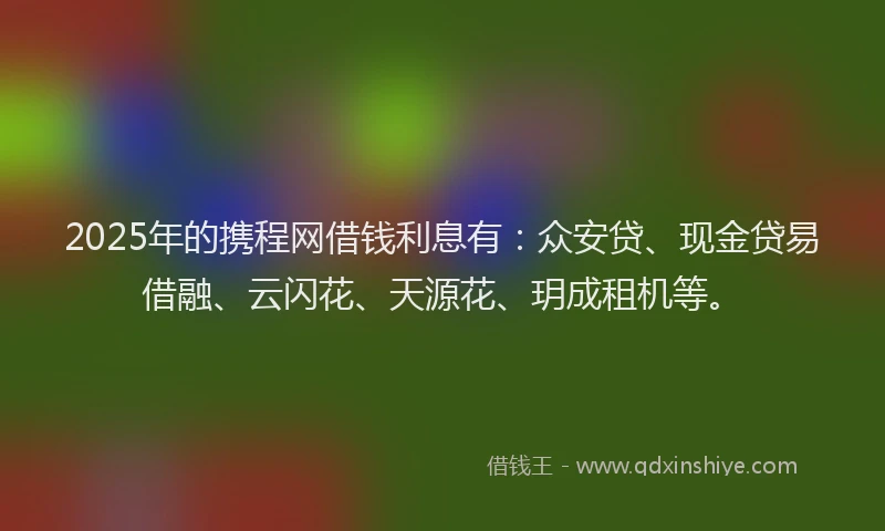 2025年的携程网借钱利息有：众安贷、现金贷易借融、云闪花、天源花、玥成租机等。