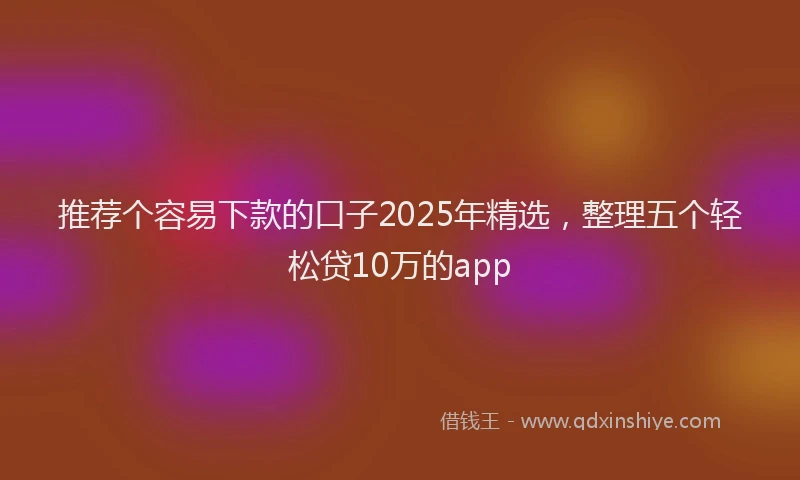 推荐个容易下款的口子2025年精选，整理五个轻松贷10万的app