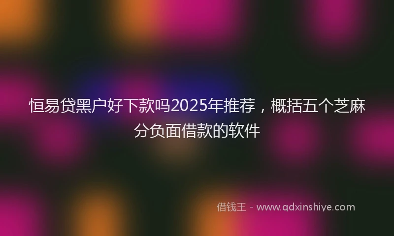 恒易贷黑户好下款吗2025年推荐，概括五个芝麻分负面借款的软件