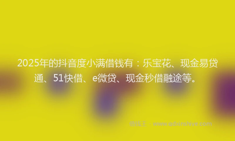 2025年的抖音度小满借钱有：乐宝花、现金易贷通、51快借、e微贷、现金秒借融途等。