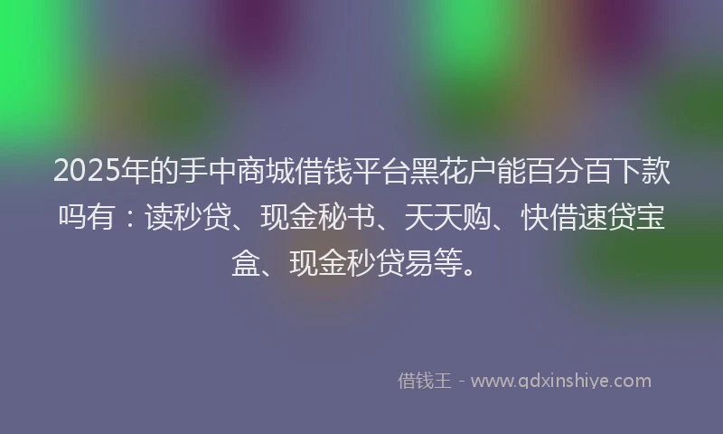 2025年的手中商城借钱平台黑花户能百分百下款吗有：读秒贷、现金秘书、天天购、快借速贷宝盒、现金秒贷易等。