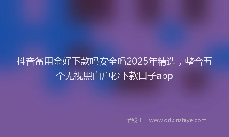 抖音备用金好下款吗安全吗2025年精选，整合五个无视黑白户秒下款口子app
