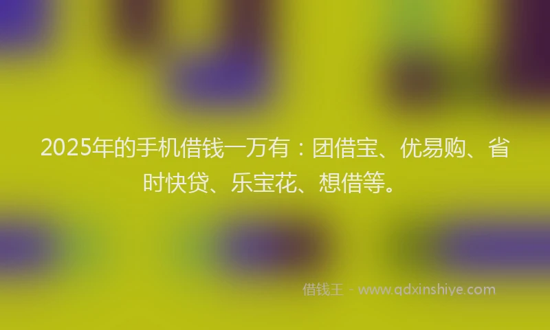2025年的手机借钱一万有：团借宝、优易购、省时快贷、乐宝花、想借等。