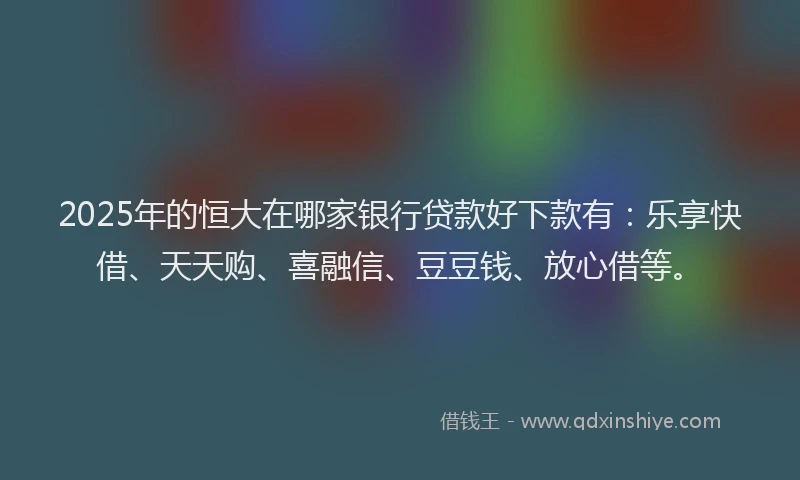 2025年的恒大在哪家银行贷款好下款有：乐享快借、天天购、喜融信、豆豆钱、放心借等。