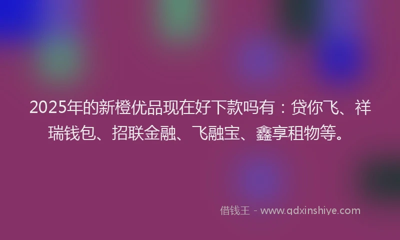 2025年的新橙优品现在好下款吗有：贷你飞、祥瑞钱包、招联金融、飞融宝、鑫享租物等。