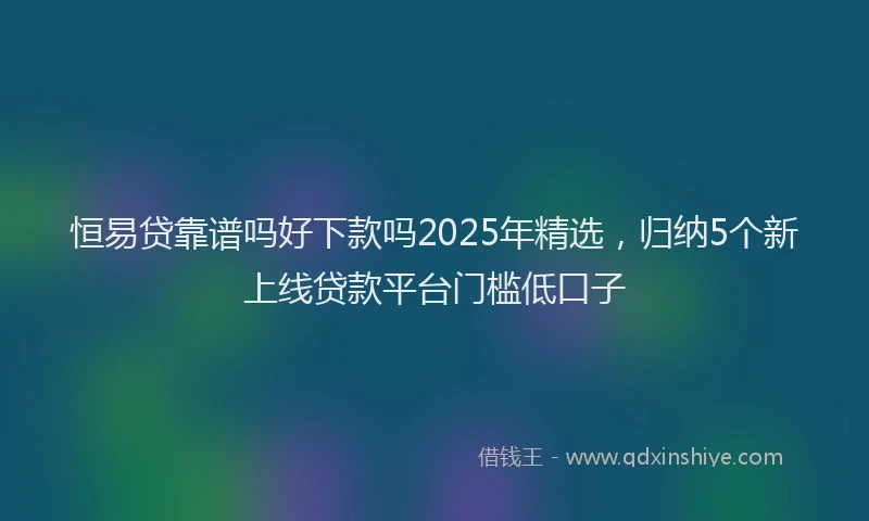 恒易贷靠谱吗好下款吗2025年精选，归纳5个新上线贷款平台门槛低口子