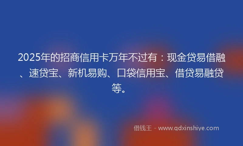 2025年的招商信用卡万年不过有：现金贷易借融、速贷宝、新机易购、口袋信用宝、借贷易融贷等。
