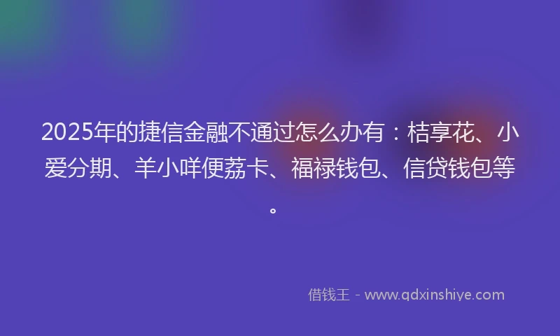 2025年的捷信金融不通过怎么办有：桔享花、小爱分期、羊小咩便荔卡、福禄钱包、信贷钱包等。