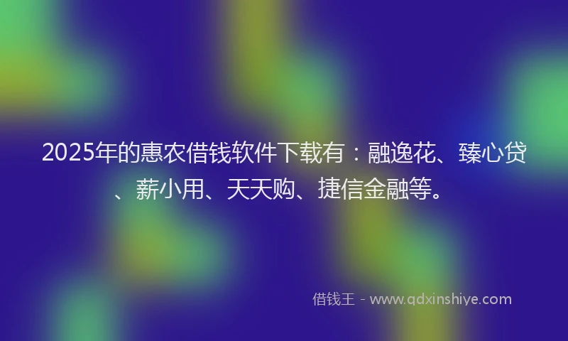 2025年的惠农借钱软件下载有：融逸花、臻心贷、薪小用、天天购、捷信金融等。