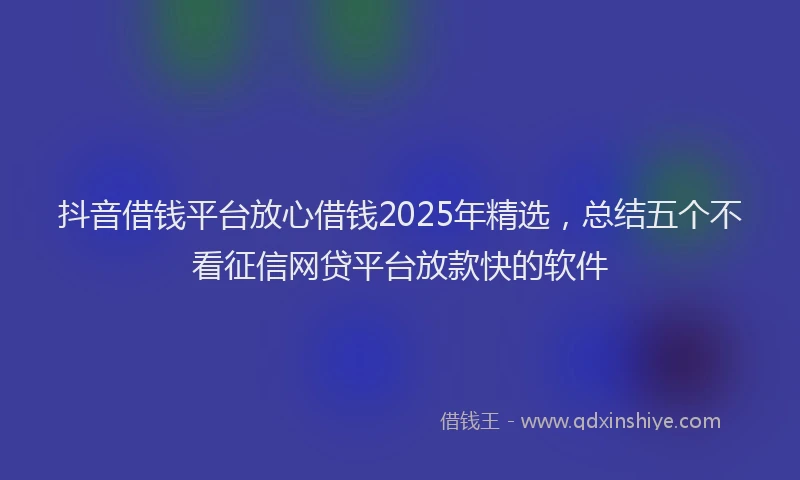 抖音借钱平台放心借钱2025年精选，总结五个不看征信网贷平台放款快的软件