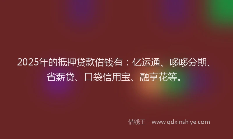 2025年的抵押贷款借钱有：亿运通、哆哆分期、省薪贷、口袋信用宝、融享花等。
