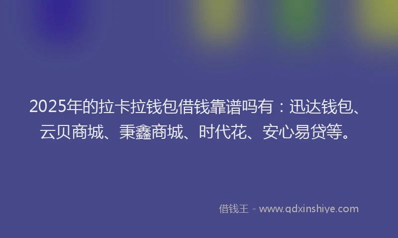 2025年的拉卡拉钱包借钱靠谱吗有：迅达钱包、云贝商城、秉鑫商城、时代花、安心易贷等。