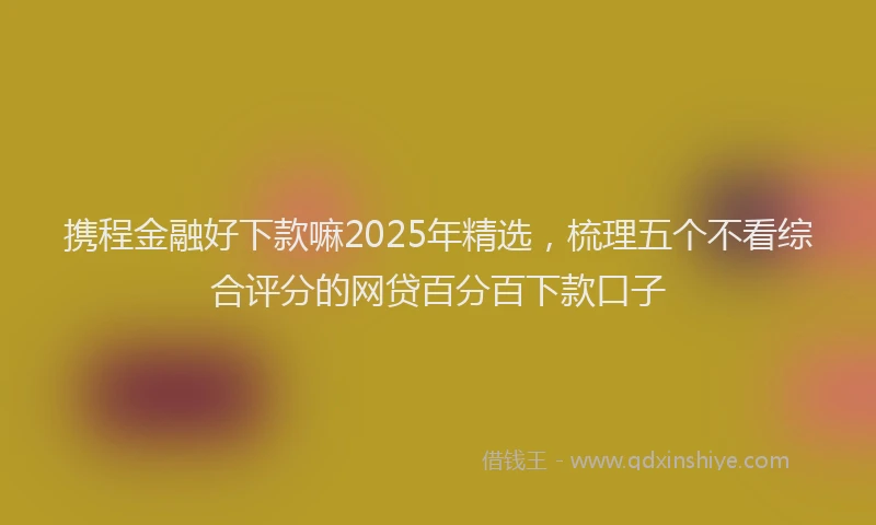 携程金融好下款嘛2025年精选，梳理五个不看综合评分的网贷百分百下款口子