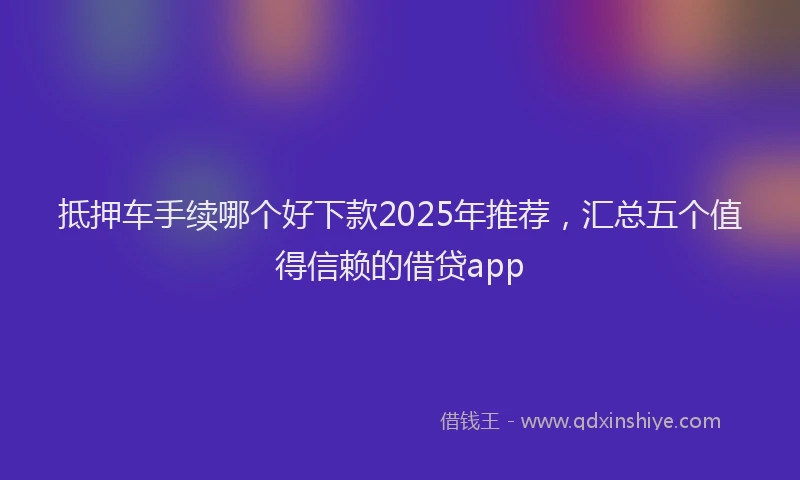 抵押车手续哪个好下款2025年推荐，汇总五个值得信赖的借贷app