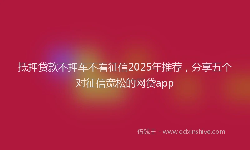 抵押贷款不押车不看征信2025年推荐，分享五个对征信宽松的网贷app