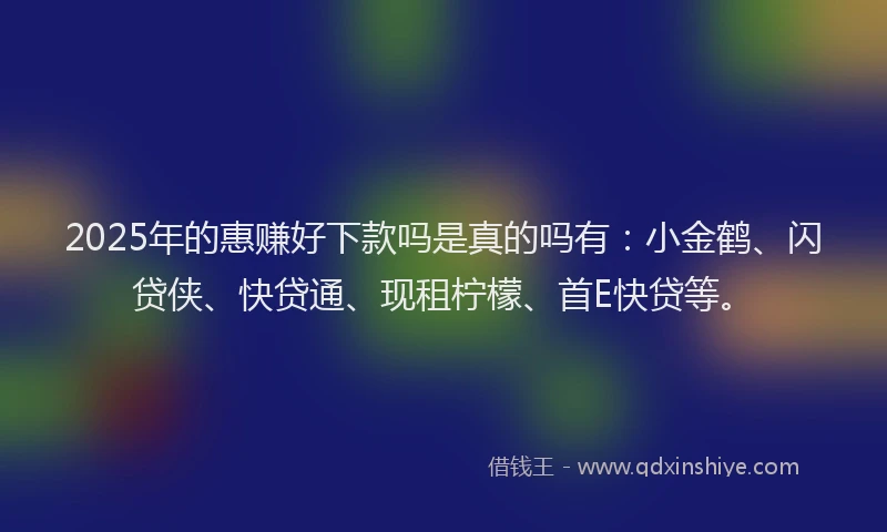 2025年的惠赚好下款吗是真的吗有：小金鹤、闪贷侠、快贷通、现租柠檬、首E快贷等。