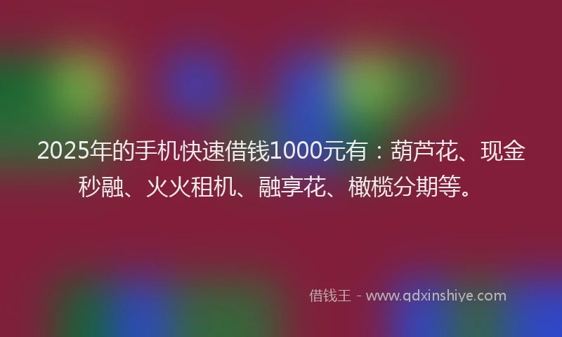 2025年的手机快速借钱1000元有：葫芦花、现金秒融、火火租机、融享花、橄榄分期等。