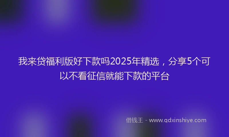 我来贷福利版好下款吗2025年精选，分享5个可以不看征信就能下款的平台