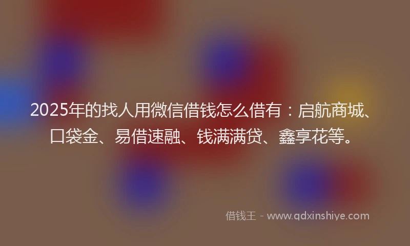 2025年的找人用微信借钱怎么借有：启航商城、口袋金、易借速融、钱满满贷、鑫享花等。