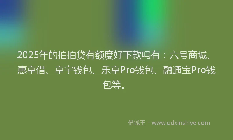 2025年的拍拍贷有额度好下款吗有：六号商城、惠享借、享宇钱包、乐享Pro钱包、融通宝Pro钱包等。