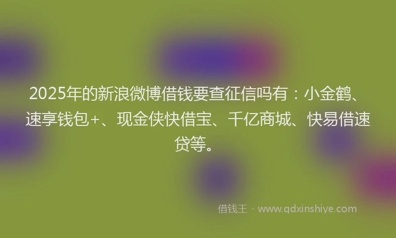 2025年的新浪微博借钱要查征信吗有：小金鹤、速享钱包+、现金侠快借宝、千亿商城、快易借速贷等。